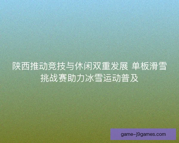 陕西推动竞技与休闲双重发展 单板滑雪挑战赛助力冰雪运动普及