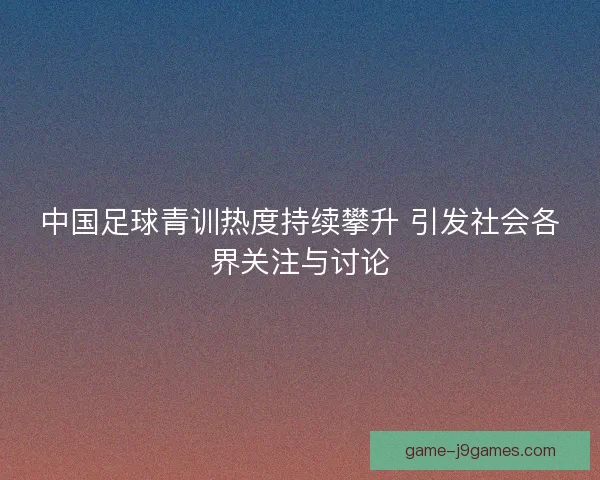 中国足球青训热度持续攀升 引发社会各界关注与讨论