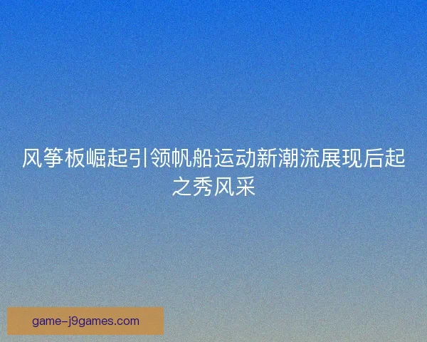 风筝板崛起引领帆船运动新潮流展现后起之秀风采