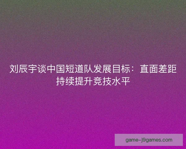 刘辰宇谈中国短道队发展目标：直面差距持续提升竞技水平