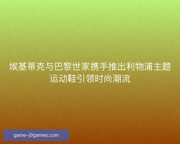埃基蒂克与巴黎世家携手推出利物浦主题运动鞋引领时尚潮流