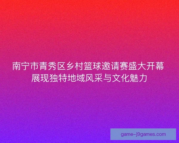 南宁市青秀区乡村篮球邀请赛盛大开幕 展现独特地域风采与文化魅力
